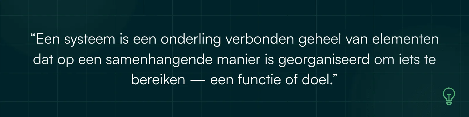 Citaat: Een systeem is een onderling verbonden geheel van elementen dat op een samenhangende manier is georganiseerd om iets te bereiken, een functie of doel.
